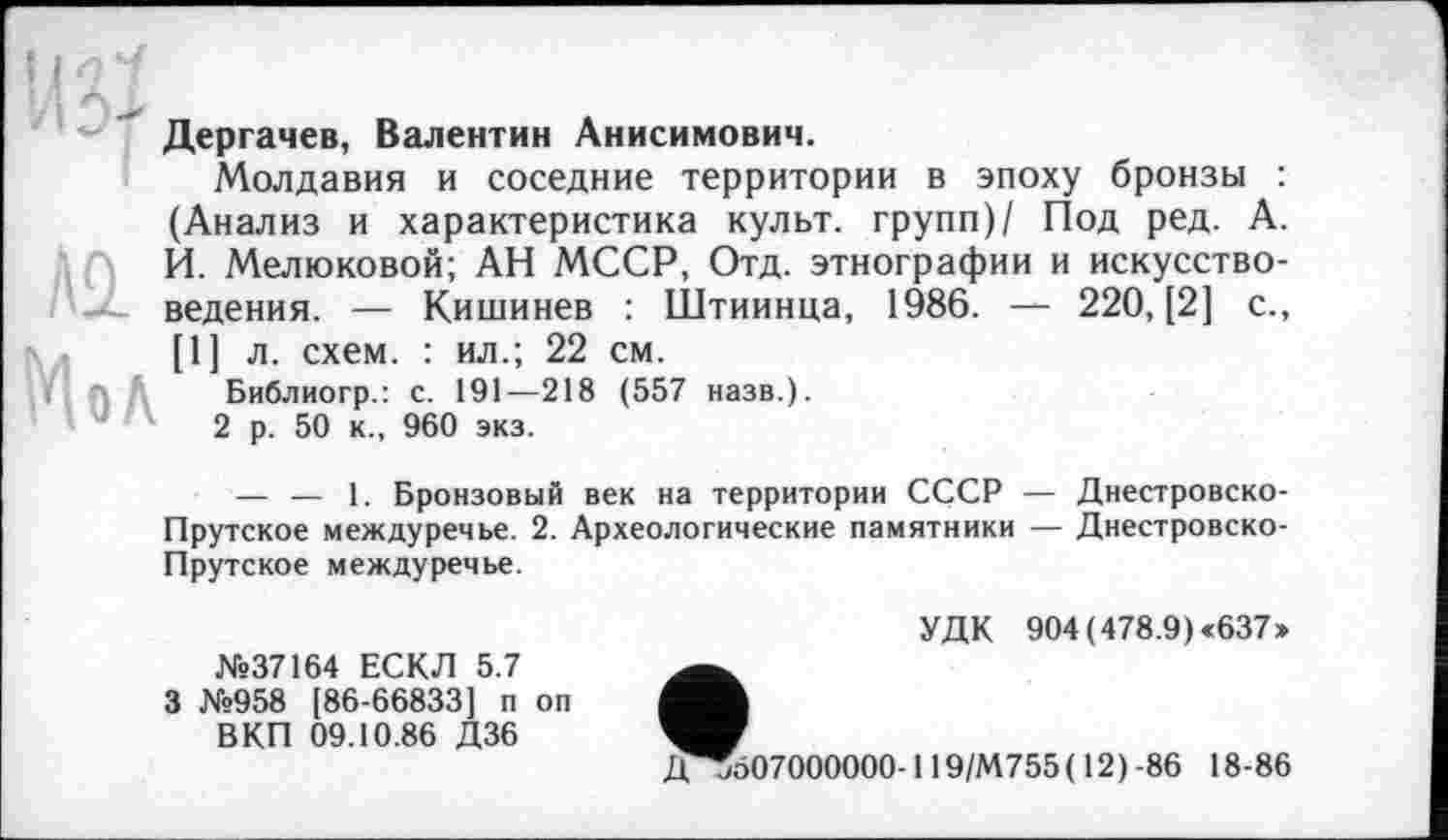 ﻿Дергачев, Валентин Анисимович.
Молдавия и соседние территории в эпоху бронзы : (Анализ и характеристика культ, групп)/ Под ред. А. И. Мелюковой; АН МССР, Отд. этнографии и искусствоведения. — Кишинев : Штиинца, 1986. — 220, [2] с., [1] л. схем. : ил.; 22 см.
Библиогр.: с. 191—218 (557 назв.).
2 р. 50 к., 960 экз.
— — 1. Бронзовый век на территории СССР — Днестровско-Прутское междуречье. 2. Археологические памятники — Днестровско-Прутское междуречье.
№37164 ЕСКЛ 5.7 3 №958 [86-66833] п оп
В КП 09.10.86 Д36
УДК 904 (478.9) «637»
Дј507000000- 119/М755( 12) -86 18-86